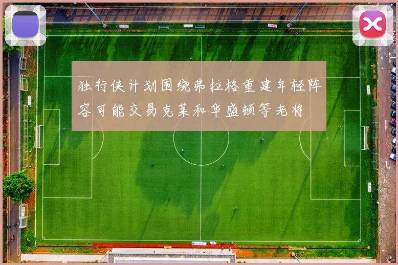 独行侠计划围绕弗拉格重建年轻阵容可能交易克莱和华盛顿等老将