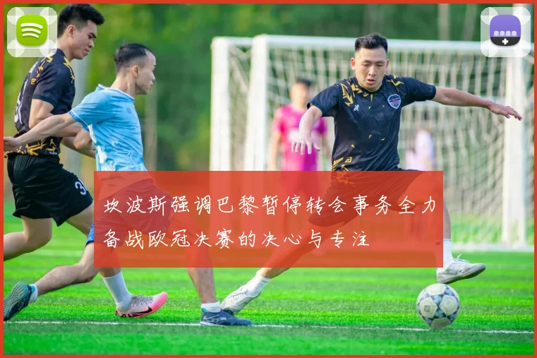 坎波斯强调巴黎暂停转会事务全力备战欧冠决赛的决心与专注