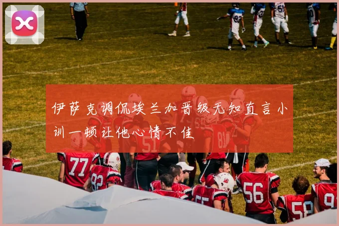 伊萨克调侃埃兰加晋级无知直言小训一顿让他心情不佳