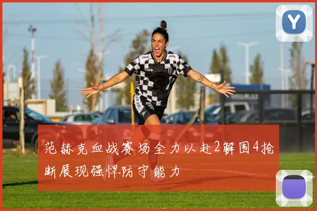 范赫克血战赛场全力以赴2解围4抢断展现强悍防守能力