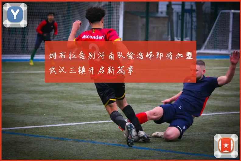 姆布拉告别河南队徐浩峰即将加盟武汉三镇开启新篇章