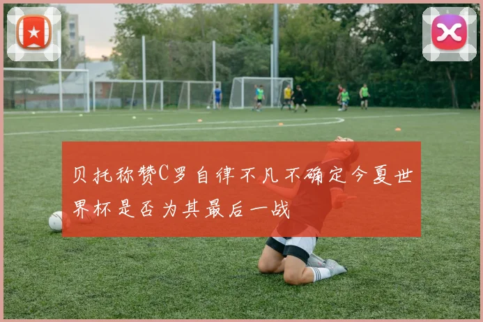 贝托称赞C罗自律不凡不确定今夏世界杯是否为其最后一战
