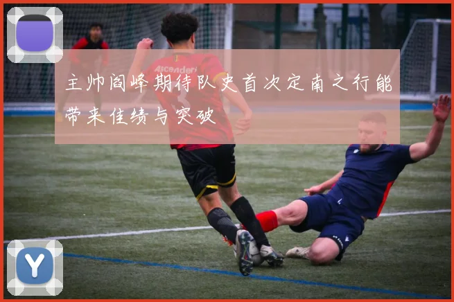 主帅阎峰期待队史首次定南之行能带来佳绩与突破