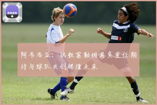 阿韦洛亚：执教富勒姆肩负重任期待与球队共创辉煌未来
