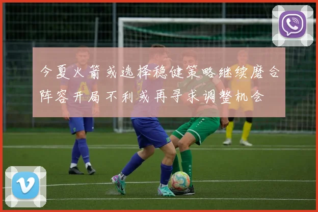 今夏火箭或选择稳健策略继续磨合阵容开局不利或再寻求调整机会