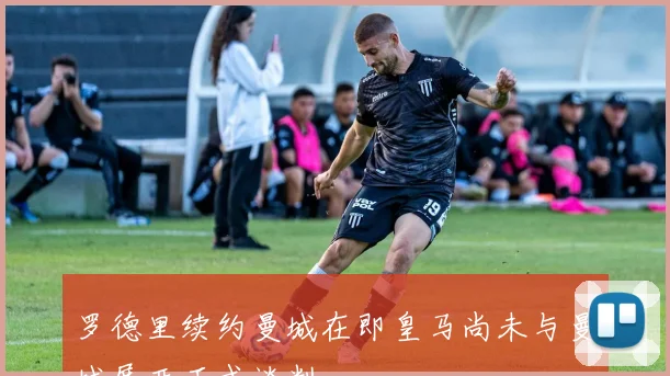 罗德里续约曼城在即皇马尚未与曼城展开正式谈判