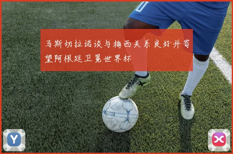 马斯切拉诺谈与梅西关系良好并寄望阿根廷卫冕世界杯