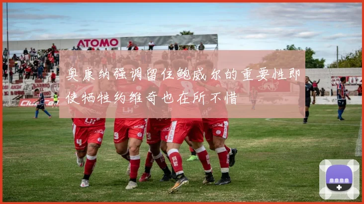 奥康纳强调留住鲍威尔的重要性即使牺牲约维奇也在所不惜